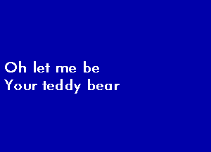 Oh let me be

Your teddy bear