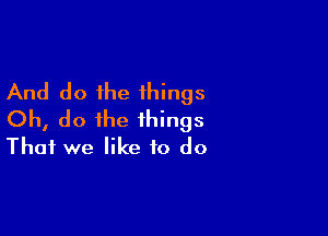 And do the things

Oh, do the things
That we like to do