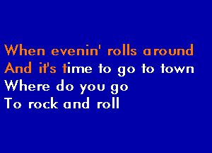 When evenin' rolls around
And ifs time to go to town

Where do you 90
To rock and roll