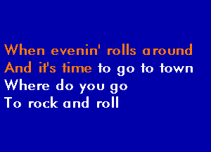 When evenin' rolls around
And ifs time to go to town

Where do you 90
To rock and roll