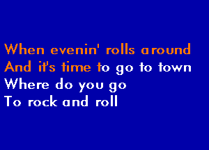 When evenin' rolls around
And ifs time to go to town

Where do you 90
To rock and roll