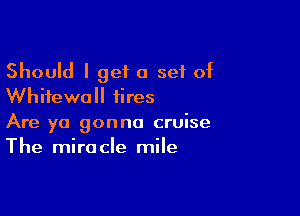 Should I get a 591 of
Whifewall iires

Are ya gonna cruise
The miracle mile