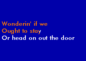 Wonderin' if we

Ought to stay
Or head on ouf the door