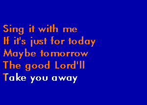 Sing it with me
If ifs iusf for today
Maybe tomorrow

The good Lord'll

Take you away