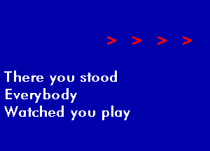 There you stood
Everybody
Watched you play