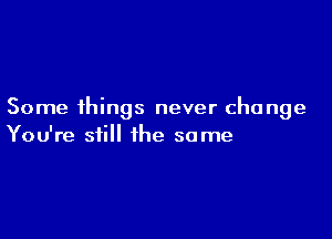 Some things never change

You're still the some