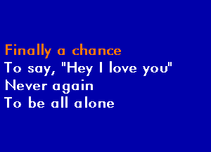 Finally a chance
To say, Hey I love you

Never again
To be all alone