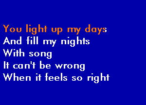 You light up my days
And fill my nights

With song
It can't be wrong
When it feels so right