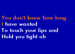 You don't know how long
I have wanted

To touch your lips and

Hold you fight oh