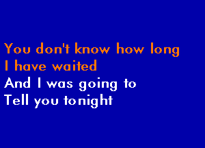 You don't know how long
I have waited

And I was going to
Tell you tonight