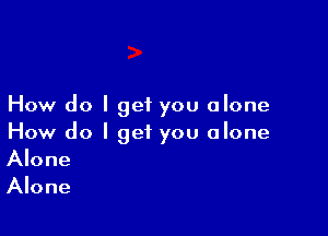 How do I get you alone

How do I get you alone
Alone
Alone