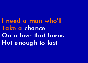 I need a man who'll
Take a chance

On a love that burns
Hot enough to last