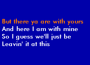 But 1here ya are wiih yours
And here I am wiih mine
50 I guess we'll iusf be
Leavin' if at his