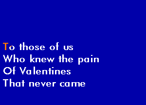 To those of us

Who knew the pain
Of Valentines

That never co me