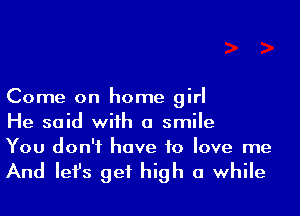 Come on home girl
He said wiih a smile
You don't have to love me

And Iefs get high a while