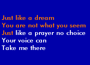Just like a dream

You are not what you seem
Just like a prayer no choice
Your voice can

Take me 1here
