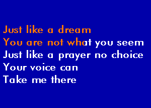 Just like a dream

You are not what you seem
Just like a prayer no choice
Your voice can

Take me 1here