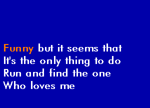 Funny but it seems that

Ith the only thing to do
Run and find the one
Who loves me