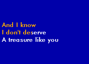 And I know

I don't deserve
A treasure like you