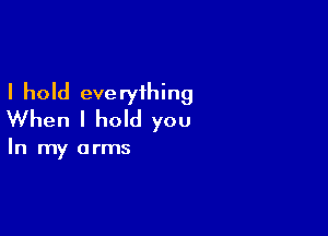 I hold everything

When I hold you

In my arms