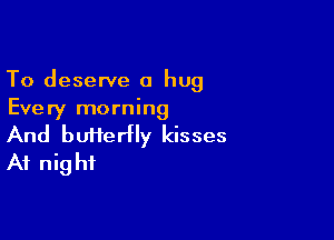 To deserve a hug
Every morning

And butierfly kisses
At nig hi