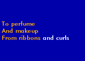 To perfume

And ma ke up

From ribbons and curls