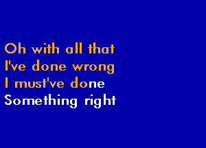 Oh with a ihat

I've done wrong

I must've done
Something right