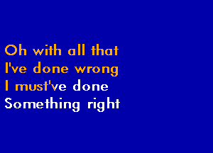 Oh with a ihat

I've done wrong

I must've done
Something right