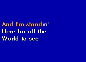 And I'm siandin'

Here for all the
World to see