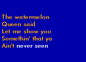 The watermelon
Queen said

Let me show you
Somethin' that yo
Ain't never seen