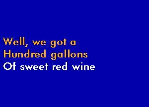 Well, we got a

Hundred gallons
Of sweet red wine
