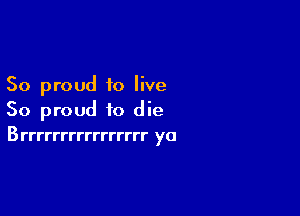 So proud to live

So proud to die
Brrrrrrrrrrrrrrrr ya