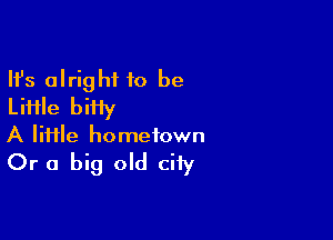 Ifs alright 10 be
Liiile biiiy

A lime hometown

Or a big old city