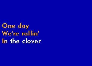 One day

We're rollin'
In the clover