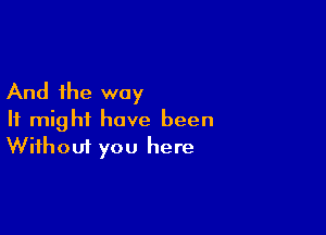 And the way

It might have been
Without you here