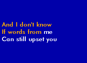 And I don't know

If words from me
Can still upset you