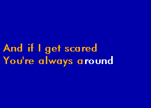 And if I get scared

You're always a round