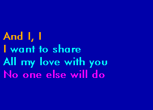And I, I

I want to share

All my love with you