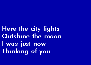 Here the ciiy lights

Oufshine the moon
I was iusf now

Thinking of you