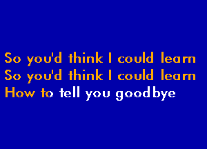 So you'd 1hink I could learn
So you'd 1hink I could learn
How 10 1e you good bye