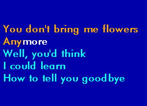 You don't bring me flowers
Anymore

Well, you'd think

I could learn
How to tell you good bye