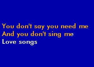 You don't say you need me

And you don't sing me
Love songs