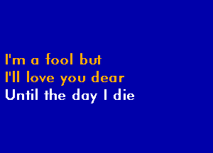 I'm a fool but

I'll love you dear

Until the day I die
