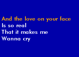 And the love on your face
Is so real

That it makes me
Wanna cry