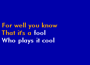 For well you know

That ifs a fool
Who plays it cool