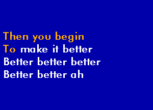 Then you begin
TornakeiibeHer

Beiier better better
Beifer befter ah