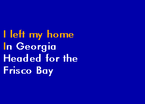 I left my home
In Georgia

Head ed for the

Frisco Bay