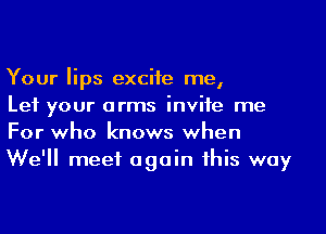 Your lips excite me,

Let your arms invite me
For who knows when
We'll meet again this way
