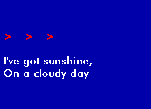 I've got sunshine,

On a cloudy day