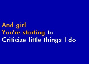 And girl

You're starting to
Criticize Iiflle things I do